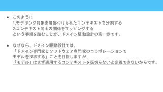 ● このように
1.モデリング対象を境界付けられたコンテキストで分割する
2.コンテキスト同士の関係をマッピングする
という手順を踏むことが、ドメイン駆動設計の第一歩です。
● なぜなら、ドメイン駆動設計では、
「ドメイン専門家とソフトウェア専門家のコラボレーションで
モデルを探求する」ことを目指しますが、
「モデル」はまず適用するコンテキストを区切らないと定義できないからです。
 