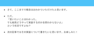 ● さて、ここまでで概念はおわかりいただけたと思います。
● ただ、
「言いたいことはわかった、
でも結局どうやって実装するのか全然わからないよ」
という状況ですよね？
● 次の記事ではその実装について書きたいと思います。お楽しみに！
 