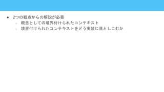 ● 2つの観点からの解説が必要
○ 概念としての境界付けられたコンテキスト
○ 境界付けられたコンテキストをどう実装に落としこむか
 