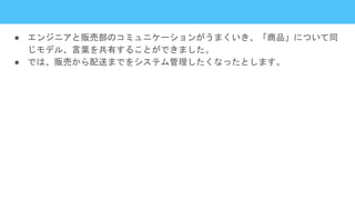 ● エンジニアと販売部のコミュニケーションがうまくいき、「商品」について同
じモデル、言葉を共有することができました。
● では、販売から配送までをシステム管理したくなったとします。
 
