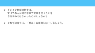 ● ドメイン駆動設計では、
すべての人が同じ意味で言葉を使うことを
目指すのではなかったのでしょうか？
● それでは強引に、「商品」の概念を統一しましょう。
 