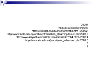 12008
http://ar.wikipedia.org/wiki/
22006.(http://etsiit.ugr.es/usuarios/jamil/abs.htm
32008http://www.nelc.edu.eg/arabic/introduction_elearning/topic8.php
42008(http://www.alriyadh.com/2008/12/24/article397364.html
52009http://www.elc.edu.sa/jusur/jusur_advanced.php
6
7
 