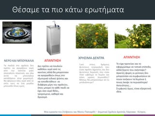 Θέσαμε τα πιο κάτω ερωτήματα
ΝΕΡΟ ΚΑΙ ΜΠΟΥΚΑΛΙΑ
ΧΡΗΣΙΜΑ ΔΕΝΤΡΑ
Τα παιδιά στο σχολείο δεν
πρέπει να αγοράζουν νερό
από την καντίνα γιατί
σπαταλούν πλαστικό, και όλα
αυτά τα μπουκάλια
καταλήγουν στην χωματερή.
Να φέρνουν όλοι νερό από το
σπίτι τους σε ένα μεγάλο
μπουκάλι όπως εμείς.
Γιατί στους δρόμους
φυτεύουν κιτρομηλιές που
είναι σχεδόν άχρηστες και δεν
φυτεύουν λεμονιές που είναι
τόσο ωφέλιμο το λεμόνι και
κάνει ωραίες λεμονάδες?
Μήπως θα μπορούσαμε να τις
μπολιάσουμε?
Δεν πρέπει να πουλούν
καθόλου νερό από τις
καντίνες αλλά θα μπορούσαν
να αγορασθούν όπως στο
εξωτερικό ειδικοί ψύκτες και
να τοποθετήθουν σε
διάφορα μέρη του σχολείου,
όπου μπορεί το κάθε παιδί να
έχει όσο νερό θέλει,
τρεχούμενο, καθαρό και
δροσερό.
ΑΠΑΝΤΗΣΗ
Το είχα προτείνει και το
εφαρμώσαμε σε τοπικό επίπεδο,
αλλά ξέρετε που σκόνταψε?
Αρκετές φορές οι γείτονες δεν
μπορούσαν να συμφωνίσουν σε
ποιον ανήκουν τα λεμόνια ή
ποιος έκοψε τα περισσότερα!
Αστειότητες...
Συμφωνώ όμως, είναι εξαιρετική
ιδέα.
ΑΠΑΝΤΗΣΗ
Μια εργασία του Στέφανου και θάνου Πασιαρδή – Δημοτικό Σχολείο Δροσιάς Λάρνακα - Κύπρος.
 
