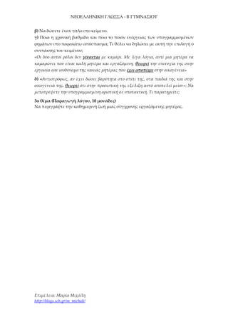 ΝΕΟΕΛΛΗΝΙΚΗ ΓΛΩΣΣΑ - Β΄ΓΥΜΝΑΣΙΟΥ
Επιμέλεια: Μαρία Μιχάλη
http://blogs.sch.gr/m_michali/
β) Να δώσετε έναν τίτλο στο κείμενο.
γ) Ποια η χρονική βαθμίδα και ποιο το ποιόν ενέργειας των υπογραμμισμένων
ρημάτων στο παρακάτω απόσπασμα; Τι θέλει να δηλώσει με αυτή την επιλογή ο
συντάκτης του κειμένου;
«Οι δύο αυτοί ρόλοι δεν γίνονται με καμάρι. Με λίγα λόγια, αντί μια μητέρα να
καμαρώνει που είναι καλή μητέρα και εργαζόμενη, θεωρεί την επιτυχία της στην
εργασία σαν ισοδύναμο της κακιάς μητέρας που έχει αποτύχει στην οικογένεια»
δ) «Αντιστρόφως, αν έχει δώσει βαρύτητα στο σπίτι της, στα παιδιά της και στην
οικογένειά της, θεωρεί ότι στην προσωπική της εξέλιξη αυτό αποτελεί μείον»: Να
μετατρέψετε την υπογραμμισμένη οριστική σε υποτακτική. Τι παρατηρείτε;
3ο θέμα (Παραγωγή λόγου, 10 μονάδες)
Να περιγράψτε την καθημερινή ζωή μιας σύγχρονης εργαζόμενης μητέρας.
 
