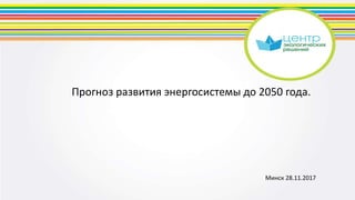 Прогноз развития энергосистемы до 2050 года.
Минск 28.11.2017
 