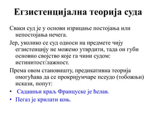 Егзистенцијална теорија суда
Сваки суд је у основи изрицање постојања или
непостојања нечега.
Јер, уколико се суд односи на предмете чију
егзистенцију не можемо утврдити, тада он губи
основно својство које га чини судом:
истинитост/лажност.
Према овом становишту, предикативна теорија
омогућава да се прокријумчаре псеудо (тобожњи)
искази, попут:
• Садашњи краљ Француске је ћелав.
• Пегаз је крилати коњ.
 