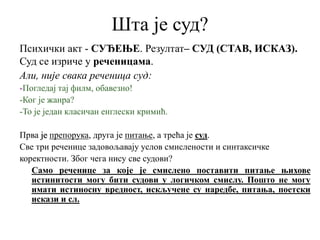 Шта је суд?
Психички акт - СУЂЕЊЕ. Резултат– СУД (СТАВ, ИСКАЗ).
Суд се изриче у реченицама.
Али, није свака реченица суд:
-Погледај тај филм, обавезно!
-Ког је жанра?
-То је један класичан енглески кримић.
Прва је препорука, друга је питање, а трећа је суд.
Све три реченице задовољавају услов смислености и синтаксичке
коректности. Због чега нису све судови?
Само реченице за које је смислено поставити питање њихове
истинитости могу бити судови у логичком смислу. Пошто не могу
имати истиносну вредност, искључене су наредбе, питања, поетски
искази и сл.
 
