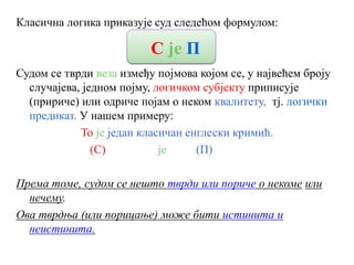 Класична логика приказује суд следећом формулом:
Судом се тврди веза између појмова којом се, у највећем броју
случајева, једном појму, логичком субјекту приписује
(пририче) или одриче појам о неком квалитету, тј. логички
предикат. У нашем примеру:
То је један класичан енглески кримић.
(С) је (П)
Према томе, судом се нешто тврди или пориче о некоме или
нечему.
Ова тврдња (или порицање) може бити истинита и
неистинита.
С је П
 