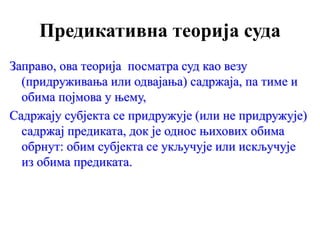 Предикативна теорија суда
Заправо, ова теорија посматра суд као везу
(придруживања или одвајања) садржаја, па тиме и
обима појмова у њему,
Садржају субјекта се придружује (или не придружује)
садржај предиката, док је однос њихових обима
обрнут: обим субјекта се укључује или искључује
из обима предиката.
 