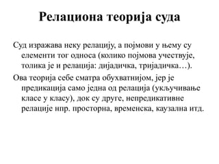 Релациона теорија суда
Суд изражава неку релацију, а појмови у њему су
елементи тог односа (колико појмова учествује,
толика је и релација: дијадичка, тријадичка…).
Ова теорија себе сматра обухватнијом, јер је
предикација само једна од релација (укључивање
класе у класу), док су друге, непредикативне
релације нпр. просторна, временска, каузална итд.
 