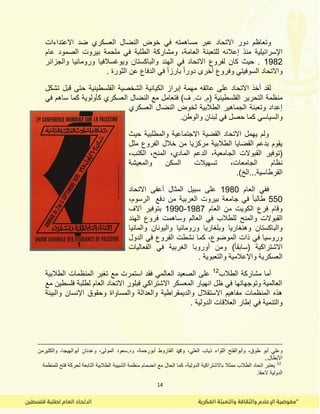 14
‫االعتداءات‬ ‫ضد‬ ‫العسكري‬ ‫النضال‬ ‫خوض‬ ً‫ف‬ ‫مساهمته‬ ‫عبر‬ ‫االتحاد‬ ‫دور‬ ‫وتعاظم‬
‫العامة‬ ‫للتعبئة‬ ‫إعالنه‬ ‫منذ‬ ‫اإلسرائٌلٌة‬،‫عام‬ ‫الصمود‬ ‫بٌروت‬ ‫ملحمة‬ ً‫ف‬ ‫الطلبة‬ ‫ومشاركة‬
1982‫والجزائر‬ ‫ورومانٌا‬ ‫وٌوغسالفٌا‬ ‫والباكستان‬ ‫الهند‬ ً‫ف‬ ‫االتحاد‬ ‫لفروع‬ ‫كان‬ ‫حٌث‬ .
. ‫الثورة‬ ‫عن‬ ‫الدفاع‬ ً‫ف‬ ً‫ا‬‫بارز‬ ً‫ا‬‫دور‬ ‫أخرى‬ ‫وفروع‬ ً‫السوفٌت‬ ‫واالتحاد‬
‫تشكل‬ ‫لبل‬ ‫حتى‬ ‫الفلسطٌنٌة‬ ‫الشخصٌة‬ ‫الكٌانٌة‬ ‫إبراز‬ ‫مهمة‬ ‫عاتمه‬ ‫على‬ ‫االتحاد‬ ‫أخذ‬ ‫لمد‬
‫الفلسطٌنٌة‬ ‫التحرٌر‬ ‫منظمة‬ً‫ف‬ ‫ساهم‬ ‫كما‬ ‫كأولوٌة‬ ‫العسكري‬ ‫النضال‬ ‫مع‬ ‫فتعامل‬ )‫ف‬ .‫ت‬ .‫(م‬
‫العسكري‬ ‫النضال‬ ‫لخوض‬ ‫الطالبٌة‬ ‫الجماهٌر‬ ‫وتعبئة‬ ‫إعداد‬
‫والوطن‬ ‫لبنان‬ ً‫ف‬ ‫حصل‬ ‫كما‬ ً‫والسٌاس‬.
‫حٌث‬ ‫والمطلبٌة‬ ‫االجتماعٌة‬ ‫المضٌة‬ ‫االتحاد‬ ‫ٌهمل‬ ‫ولم‬
‫مثل‬ ‫الفروع‬ ‫خالل‬ ‫من‬ ‫مركزٌا‬ ‫الطالبٌة‬ ‫المضاٌا‬ ‫بدعم‬ ‫ٌموم‬
‫المبو‬ ‫(توفٌر‬،‫الكتب‬ ،‫المنح‬ ،‫المادي‬ ‫الدعم‬ ،‫الجامعٌة‬ ‫الت‬
‫والمعٌشة‬ ‫السكن‬ ‫تسهٌالت‬ ،‫الجامعات‬ ‫نظام‬
‫المرطاسٌة‬‫...الخ‬).
‫العام‬ ً‫فف‬1980‫االتحاد‬ ‫أعفى‬ ‫المثال‬ ‫سبٌل‬ ‫على‬
550‫دفع‬ ‫من‬ ‫العربٌة‬ ‫بٌروت‬ ‫جامعة‬ ً‫ف‬ ً‫ا‬‫طالب‬‫الرسوم‬،
‫العام‬ ‫من‬ ‫الكوٌت‬ ‫فرع‬ ‫ولام‬1987-1990‫آالف‬ ‫بتوفٌر‬
‫والمنح‬ ‫المبوالت‬‫الهند‬ ‫فروع‬ ‫وساهمت‬ ‫العالم‬ ً‫ف‬ ‫للطالب‬
‫وهنغارٌا‬ ‫والباكستان‬‫ورومانٌا‬ ‫وبلغارٌا‬‫والمانٌا‬ ‫والٌونان‬
‫الدول‬ ً‫ف‬ ‫الفروع‬ ‫نشطت‬ ‫كما‬ ،‫الموضوع‬ ‫ذات‬ ً‫ف‬ ‫وروسٌا‬
)ً‫ا‬‫(سابم‬ ‫االشتراكٌة‬‫ومن‬‫الفعالٌات‬ ً‫ف‬ ‫الغربٌة‬ ‫أوروبا‬
. ‫والتعبوٌة‬ ‫واإلعالمٌة‬ ‫العسكرٌة‬
‫الطالب‬ ‫مشاركة‬ ‫أما‬12
‫الع‬ ‫الصعٌد‬ ‫على‬‫الطالبٌة‬ ‫المنظمات‬ ‫تغٌر‬ ‫مع‬ ‫استمرت‬ ‫فمد‬ ً‫الم‬
‫مع‬ ‫فلسطٌن‬ ‫لطلبة‬ ‫العام‬ ‫االتحاد‬ ‫فبلور‬ ً‫االشتراك‬ ‫المعسكر‬ ‫انهٌار‬ ‫ظل‬ ً‫ف‬ ‫وتوجهاتها‬ ‫العالمٌة‬
‫والبٌئة‬ ‫اإلنسان‬ ‫وحموق‬ ‫والمساواة‬ ‫والعدالة‬ ‫والدٌممراطٌة‬ ‫االستمالل‬ ‫مفاهٌم‬ ‫المنظمات‬ ‫هذه‬
. ‫الدولٌة‬ ‫العاللات‬ ‫إطار‬ ً‫ف‬ ‫والتنمٌة‬
‫ذ‬ ‫اللواء‬ ‫وأبوالفتح‬ ،‫طوق‬ ‫أبو‬ ً‫وعل‬‫المولى‬ ‫ود.سعود‬ ،‫أبورحمة‬ ‫الماروط‬ ‫ودمحم‬ ،ً‫العل‬ ‫ٌاب‬‫والكثٌر‬ ،‫أبوالهٌجا‬ ‫وعدنان‬ ،‫من‬
‫األبطال‬..
12
‫للمنظمة‬ ‫فتح‬ ‫لحركة‬ ‫التابعة‬ ‫الطالبٌة‬ ‫الشبٌبة‬ ‫منظمة‬ ‫انضمام‬ ‫مع‬ ‫الحال‬ ‫كما‬ ،‫الدولٌة‬ ‫باالشتراكٌة‬ ‫ممثال‬ ‫الطالب‬ ‫اتحاد‬ ‫ٌعتبر‬
.‫الحما‬ ‫الدولٌة‬
 
