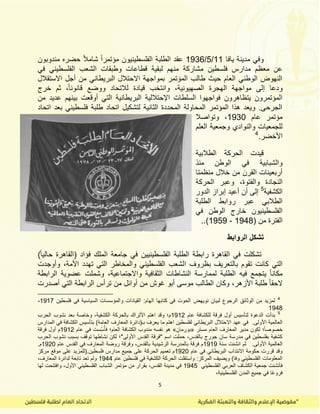 5
‫ٌافا‬ ‫مدٌنة‬ ً‫وف‬11/5/1936‫مندوبون‬ ‫حضره‬ ً‫ال‬‫شام‬ ً‫ا‬‫مؤتمر‬ ‫الفلسطٌنٌون‬ ‫الطلبة‬ ‫عمد‬
‫من‬ ‫مشاركة‬ ‫فلسطٌن‬ ‫مدارس‬ ‫معظم‬ ‫عن‬ً‫ف‬ ً‫الفلسطٌن‬ ‫الشعب‬ ‫وطبمات‬ ‫لطاعات‬ ‫لبمٌة‬ ‫هم‬
‫االستمالل‬ ‫أجل‬ ‫من‬ ً‫البرٌطان‬ ‫االحتالل‬ ‫بمواجهة‬ ‫المؤتمر‬ ‫طالب‬ ‫حٌث‬ ‫العام‬ ً‫الوطن‬ ‫النهوض‬
‫خرج‬ ‫ثم‬ ،ً‫ا‬‫لانون‬ ‫ووضع‬ ‫لالتحاد‬ ‫لٌادة‬ ‫وانتخب‬ ،‫الصهٌونٌة‬ ‫الهجرة‬ ‫مواجهة‬ ‫إلى‬ ‫ودعا‬
‫البرٌطانٌة‬ ‫اإلحتاللٌة‬ ‫السلطات‬ ‫فواجهوا‬ ‫ٌتظاهرون‬ ‫المؤتمرون‬‫من‬ ‫عدٌد‬ ‫بٌنهم‬ ‫أولعت‬ ً‫الت‬
‫اتحاد‬ ‫بعد‬ ً‫فلسطٌن‬ ‫طلبة‬ ‫اتحاد‬ ‫لتشكٌل‬ ‫الثانٌة‬ ‫المحددة‬ ‫المحاولة‬ ‫المؤتمر‬ ‫هذا‬ ‫وٌعد‬ .‫الجرحى‬
‫عام‬ ‫مؤتمر‬1930‫وتواصال‬ ،
‫العلم‬ ‫وجمعٌة‬ ‫والنوادي‬ ‫للجمعٌات‬
.‫األخضر‬4
‫الطالبٌة‬ ‫الحركة‬ ‫لٌدت‬
‫منذ‬ ‫الوطن‬ ً‫ف‬ ‫والشبابٌة‬
‫منظمتا‬ ‫خالل‬ ‫من‬ ‫المرن‬ ‫أربعٌنات‬
‫النجادة‬‫الحركة‬ ‫وعبر‬ ،‫والفتوة‬
‫الكشفٌة‬5
‫الدور‬ ‫إبراز‬ ‫أعٌد‬ ‫أن‬ ‫إلى‬
‫الطلبة‬ ‫روابط‬ ‫عبر‬ ً‫الطالب‬
ً‫ف‬ ‫الوطن‬ ‫خارج‬ ‫الفلسطٌنٌون‬
( ‫من‬ ‫الفترة‬1948-1959.).
‫الروابط‬ ‫تشكل‬
)ً‫ا‬ٌ‫حال‬ ‫(الماهرة‬ ‫فؤاد‬ ‫الملن‬ ‫جامعة‬ ً‫ف‬ ‫الفلسطٌنٌٌن‬ ‫الطلبة‬ ‫رابطة‬ ‫الماهرة‬ ً‫ف‬ ‫تشكلت‬
‫ا‬ ‫بظروف‬ ‫بالتعرٌف‬ ‫تموم‬ ‫كانت‬ ً‫الت‬‫وأوجدت‬ ،‫األمة‬ ‫تهدد‬ ً‫الت‬ ‫والمخاطر‬ ً‫الفلسطٌن‬ ‫لشعب‬
‫الرابطة‬ ‫عضوٌة‬ ‫وشملت‬ ،‫واالجتماعٌة‬ ‫الثمافٌة‬ ‫النشاطات‬ ‫لممارسة‬ ‫الطلبة‬ ‫فٌه‬ ‫ٌتجمع‬ ً‫ا‬‫مكان‬
‫أصدرت‬ ً‫الت‬ ‫الرابطة‬ ‫ترأس‬ ‫من‬ ‫أوائل‬ ‫من‬ ‫غوش‬ ‫أبو‬ ‫موسى‬ ‫الطالب‬ ‫وكان‬ ،‫األزهر‬ ‫طلبة‬ ً‫ا‬‫الحم‬
4
‫الهام‬ ‫كتابها‬ ً‫ف‬ ‫الحوت‬ ‫نوٌهض‬ ‫لبٌان‬ ‫الرجوع‬ ‫الوثائك‬ ‫من‬ ‫لمزٌد‬‫فلسطٌن‬ ً‫ف‬ ‫السٌاسٌة‬ ‫والمؤسسات‬ ‫المٌادات‬ :1917-
1948
5
‫عام‬ ‫للكشافة‬ ‫فرلة‬ ‫أول‬ ‫لتأسٌس‬ ‫الدعوة‬ ‫بدأت‬1912‫الحرب‬ ‫نشوب‬ ‫بعد‬ ‫وخاصة‬ ،‫الكشفٌة‬ ‫بالحركة‬ ‫األتران‬ ‫اهتم‬ ‫ولد‬ ‫م؛‬
‫األولى‬ ‫العالمٌة‬.‫المدارس‬ ً‫ف‬ ‫الكشافة‬ ‫بتأسٌس‬ )‫العامة‬ ‫المعارف‬ ‫بـ(دائرة‬ ‫ٌعرف‬ ‫ما‬ ‫اهتم‬ ‫لفلسطٌن‬ ً‫البرٌطان‬ ‫االحتالل‬ ‫عهد‬ ً‫ف‬
‫مستر‬ ‫العام‬ ‫المعارف‬ ‫مدٌر‬ ‫لكون‬ ‫؛‬ً‫ا‬‫خصوص‬«‫بورمان‬»‫عام‬ ً‫ف‬ ‫ست‬ِّ‫س‬ُ‫فأ‬ ‫العام؛‬ ‫الكشافة‬ ‫مندوب‬ ‫نفسه‬ ‫هو‬1912‫فرلة‬ ‫أول‬ ‫م‬
‫الحرب‬ ‫نشوب‬ ‫بسبب‬ ‫تولف‬ ‫نشاطها‬ ‫لكن‬ ‫األولى"؛‬ ‫المدس‬ ‫"فرلة‬ ‫اسم‬ ‫حملت‬ ،‫بالمدس‬ ‫جورج‬ ‫سان‬ ‫مدرسة‬ ً‫ف‬ ‫بفلسطٌن‬ ‫كشفٌة‬
‫سنة‬ ‫انشئت‬ ‫ثم‬ .‫األولى‬ ‫العالمٌة‬1919‫المعا‬ ‫روضة‬ ‫وفرلة‬ ،‫بالمدس‬ ‫الرشٌدٌة‬ ‫بالمدرسة‬ ‫فرلة‬ ‫م‬‫عام‬ ‫المدس‬ ً‫ف‬ ‫رف‬1920.‫م‬
‫عام‬ ً‫ف‬ ً‫البرٌطان‬ ‫االنتداب‬ ‫حكومة‬ ‫لررت‬ ‫ولد‬1920‫مركز‬ ‫مولع‬ ‫على‬ ‫فلسطٌن.(للمزٌد‬ ‫مدارس‬ ‫جمٌع‬ ‫على‬ ‫الحركة‬ ‫تعمٌم‬ ‫م‬
‫عام‬ ‫فلسطٌن‬ ً‫ف‬ ‫الكشفٌة‬ ‫الحركة‬ ‫واستملت‬ :‫المركز‬ ‫وٌضٌف‬ )‫وفا‬ ً‫الفلسطٌن‬ ‫المعلومات‬1944،‫المعارف‬ ‫لدائرة‬ ‫تابعة‬ ‫تعد‬ ‫ولم‬
‫الكش‬ ‫جمعٌة‬ ‫فأنشئت‬ً‫الفلسطٌن‬ ً‫العرب‬ ‫اف‬1945‫لها‬ ‫وافتتحت‬ ،‫األول‬ ً‫الفلسطٌن‬ ‫الشباب‬ ‫مؤتمر‬ ‫من‬ ‫بمرار‬ ،‫المدس‬ ‫مدٌنة‬ ً‫ف‬
،‫الفلسطٌنٌة‬ ‫المدن‬ ‫جمٌع‬ ً‫ف‬ ‫ًا‬‫ع‬‫فرو‬
 
