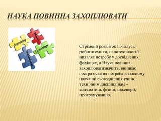 НАУКА ПОВИННА ЗАХОПЛЮВАТИ
Стрімкий розвиток IT-галузі,
робототехніки, нанотехнологій
виявляє потребу у досвідчених
фахівцях, а Наука повинна
захоплюватизначить, виникає
гостра освітня потреба в якісному
навчанні сьогоднішніх учнів
технічним дисциплінам –
математиці, фізиці, інженерії,
програмуванню.
 