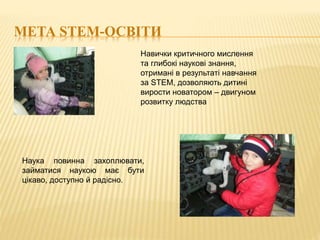 МЕТА STEM-ОСВІТИ
Навички критичного мислення
та глибокі наукові знання,
отримані в результаті навчання
за STEM, дозволяють дитині
вирости новатором – двигуном
розвитку людства
Наука повинна захоплювати,
займатися наукою має бути
цікаво, доступно й радісно.
 