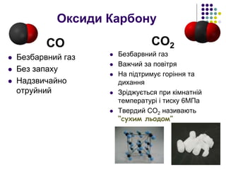Оксиди Карбону
СО
 Безбарвний газ
 Без запаху
 Надзвичайно
отруйний
СО2
 Безбарвний газ
 Важчий за повітря
 На підтримує горіння та
дихання
 Зріджується при кімнатній
температурі і тиску 6МПа
 Твердий СО2 називають
“сухим льодом”
 