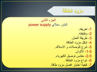 ‫الثاني‬ ‫الجزء‬
‫سبالي‬ ‫الباور‬power supply
1-‫تعريفه‬.
2-‫وظيفته‬.
3-‫العمل‬ ‫طريقة‬.
4-‫الطاقة‬ ‫مزود‬ ‫شكل‬.
5-‫االسالك‬ ‫و‬ ‫للوصالت‬ ‫شرح‬.
5-1-‫االلوان‬.
5-2-‫الكهرباء‬ ‫توصيل‬ ‫مقابس‬.
6-‫الطاقة‬ ‫مزود‬ ‫انواع‬.
7-‫طاقة‬ ‫مزود‬ ‫افضل‬ ‫اختيار‬ ‫كيفية‬.
 