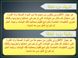 ‫من‬ ‫يتكون‬ ‫االلكترونى‬ ‫جهاز‬ ‫هو‬‫مجموعة‬‫المواد‬ ‫من‬‫الصلبة‬‫القدرة‬ ‫وله‬
‫وتخزي‬ ‫ادخالها‬ ‫فى‬ ‫ترغب‬ ‫التى‬ ‫البيانات‬ ‫من‬ ‫هائل‬ ‫كم‬ ‫استقبال‬ ‫على‬‫وكذلك‬ ‫نها‬
‫التعليمات‬ ‫تخزين‬‫الخاصة‬‫البيان‬ ‫تلك‬ ‫بمعالجه‬ ‫للقيام‬ ‫بالبرامج‬‫الحل‬ ‫وايجاد‬ ‫ات‬
‫شديدة‬ ‫بسرعه‬ ‫الحل‬ ‫اخراج‬ ‫ثم‬.
‫من‬ ‫يتكون‬ ‫االلكترونى‬ ‫جهاز‬ ‫هو‬‫مجموعة‬‫المواد‬ ‫من‬‫الصلبة‬‫القدرة‬ ‫وله‬
‫وتخزي‬ ‫ادخالها‬ ‫فى‬ ‫ترغب‬ ‫التى‬ ‫البيانات‬ ‫من‬ ‫هائل‬ ‫كم‬ ‫استقبال‬ ‫على‬‫وكذلك‬ ‫نها‬
‫التعليمات‬ ‫تخزين‬‫الخاصة‬‫البيان‬ ‫تلك‬ ‫بمعالجه‬ ‫للقيام‬ ‫بالبرامج‬‫الحل‬ ‫وايجاد‬ ‫ات‬
‫شديدة‬ ‫بسرعه‬ ‫الحل‬ ‫اخراج‬ ‫ثم‬.
 