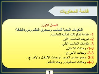 ‫االول‬ ‫الفصل‬:
‫ومزودالطاقة‬ ‫النظام‬ ‫وصندوق‬ ‫للحاسب‬ ‫المادية‬ ‫المكونات‬:
1-‫للحاسب‬ ‫المادية‬ ‫للمكونات‬ ‫مقدمة‬.
2-‫االلي‬ ‫الحاسب‬ ‫تعريف‬.
3-‫االلي‬ ‫الحاسب‬ ‫مكونات‬.
3-1-‫االدخال‬ ‫وحدات‬.
3-2-‫االخراج‬ ‫وحدات‬.
3-3-‫واالخراج‬ ‫االدخال‬ ‫لوحدات‬ ‫الصور‬ ‫من‬ ‫مجموعة‬.
3-4-‫المعالجة‬ ‫وحدات‬.‫النظام‬ ‫وحدة‬ ‫او‬.
1
 