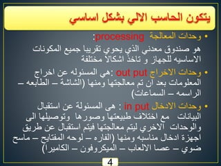 4
•‫وحدات‬‫المعالجة‬processing:
‫المكونات‬ ‫جميع‬ ‫تقريبا‬ ‫يحوي‬ ‫الذي‬ ‫معدني‬ ‫صندوق‬ ‫هو‬
‫مختلفة‬ ‫اشكاال‬ ‫تاخذ‬ ‫و‬ ‫للجهاز‬ ‫االساسيه‬
•‫االخراج‬ ‫وحدات‬out put:‫اخراج‬ ‫عن‬ ‫المسئوله‬ ‫هي‬
‫ومنها‬ ‫معالجتها‬ ‫تم‬ ‫ان‬ ‫بعد‬ ‫المعلومات‬(‫الشاشة‬–‫الطابعه‬–
‫الراسمه‬–‫السماعات‬)
•‫االدخال‬ ‫وحدات‬in put:‫استقبال‬ ‫عن‬ ‫المسئولة‬ ‫هى‬
‫ا‬ ‫وتوصيلها‬ ‫وصورها‬ ‫طبيعتها‬ ‫اختالف‬ ‫مع‬ ‫البيانات‬‫لى‬
‫ط‬ ‫عن‬ ‫استقبال‬ ‫فيتم‬ ‫معالجتها‬ ‫ليتم‬ ‫االخري‬ ‫والوحدات‬‫ريق‬
‫ومنها‬ ‫مناسبه‬ ‫ادخال‬ ‫اجهزة‬(‫الفاره‬–‫المفتايح‬ ‫لوحه‬–‫ماس‬‫ح‬
‫ضوي‬–‫االلعاب‬ ‫عصا‬–‫الميكروفون‬–‫الكاميرا‬)
 