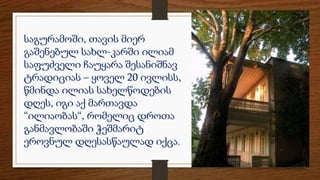 საგურამოში, თავის მიერ
გაშენებულ სახლ-კარში ილიამ
საფუძველი ჩაუყარა შესანიშნავ
ტრადიციას – ყოველ 20 ივლისს,
წმინდა ილიას სახელწოდების
დღეს, იგი აქ მართავდა
“ილიაობას“, რომელიც დროთა
განმავლობაში ჭეშმარიტ
ეროვნულ დღესასწაულად იქცა.
 