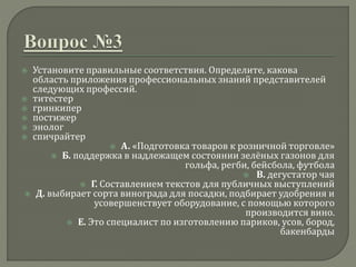  Установите правильные соответствия. Определите, какова
область приложения профессиональных знаний представителей
следующих профессий.
 титестер
 гринкипер
 постижер
 энолог
 спичрайтер
 А. «Подготовка товаров к розничной торговле»
 Б. поддержка в надлежащем состоянии зелёных газонов для
гольфа, регби, бейсбола, футбола
 В. дегустатор чая
 Г. Составлением текстов для публичных выступлений
 Д. выбирает сорта винограда для посадки, подбирает удобрения и
усовершенствует оборудование, с помощью которого
производится вино.
 Е. Это специалист по изготовлению париков, усов, бород,
бакенбарды
 