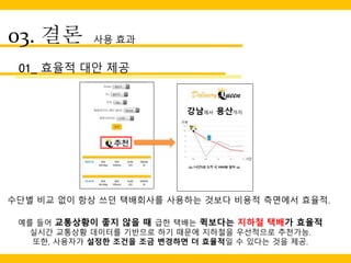 03. 결론 사용 효과
01_ 효율적 대안 제공
수단별 비교 없이 항상 쓰던 택배회사를 사용하는 것보다 비용적 측면에서 효율적.
예를 들어 교통상황이 좋지 않을 때 급한 택배는 퀵보다는 지하철 택배가 효율적
실시간 교통상황 데이터를 기반으로 하기 때문에 지하철을 우선적으로 추천가능.
또한, 사용자가 설정한 조건을 조금 변경하면 더 효율적일 수 있다는 것을 제공.
 