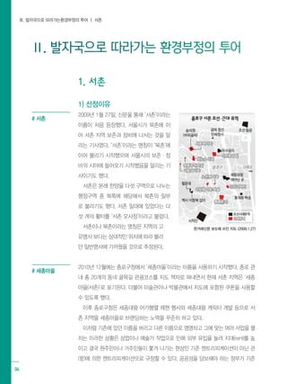 Ⅱ. 발자국으로 따라가는환경부정의 투어 ┃ 서촌
04
Ⅱ. 발자국으로 따라가는 환경부정의 투어
1. 서촌
1) 선정이유
2009년 1월 27일, 신문을 통해 ‘서촌’이라는
이름이 처음 등장했다. 서울시가 북촌에 이
어 서촌 지역 보존과 정비에 나서는 것을 알
리는 기사였다. ‘서촌’이라는 명칭이 ‘북촌’에
이어 불리기 시작했으며 서울시의 보존·정
비의 시야에 들어오기 시작했음을 알리는 기
사이기도 했다.
서촌은 본래 한양을 다섯 구역으로 나누는
행정구역 중 북쪽에 해당해서 북촌의 일부
로 불리기도 했다. 서촌 일대에 있었다는 다
섯 개의 활터를 ‘서촌 오사정’이라고 불렀다.
서촌이나 북촌이라는 명칭은 지역의 고
유명사 보다는 상대적인 위치에 따라 불리
던 일반명사에 가까웠을 것으로 추정된다.
2010년 12월에는 종로구청에서 ‘세종마을’이라는 이름을 사용하기 시작했다. 종로 관
내 총 20개의 동네 골목길 관광코스를 지도 책자로 펴내면서 현재 서촌 지역은 ‘세종
마을(서촌)’로 표기된다. 더불어 미술관이나 박물관에서 지도에 포함된 쿠폰을 사용할
수 있도록 했다.
이후 종로구청은 세종대왕 어가행렬 제현 행사와 세종대왕 캐릭터 개발 등으로 서
촌 지역을 세종마을로 브랜딩하는 노력을 꾸준히 하고 있다.
이처럼 기존에 있던 이름을 버리고 다른 이름으로 명명하고 그에 맞는 여러 사업을 펼
치는 이러한 상황은 상업이나 예술가 작업으로 인해 외부 유입을 늘려 지대(rent)를 높
이고 결국 원주민이나 거주민들이 쫓겨 나가는 현상인 기존 젠트리피케이션이 아닌 관
(官)에 의한 젠트리피케이션으로 규정할 수 있다. 공공성을 담보해야 하는 정부가 기존
한겨레신문 보도에 쓰인 지도 (2009.1.27)
# 서촌
# 세종마을
 