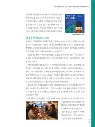 모두의 발자국으로 만드는 방방곡곡 환경정의 투어개발 자료집
05
거주민을 위한 환경복지나 개발보다는 동네를 상품화
하여 인지도를 높이고 그에 따른 여러 이해 득실을 따
져 행정을 펼치는 상황을 시민들과 함께 보고 공공기
관의 관할 지역 내 있는 환경, 사람, 문화에 대한 시각
과 태도를 정의로운 시각으로 전환할 수 있는 계기를
마련하고자 서촌에서의 환경(부)정의 투어를 다녀왔다.
2) 주민간담회 2017. 6.15(목)
서촌에서 지하도를 뚫어 지하주차장을 건설한다는 소식에 세입자와 걸어 다니는 사람
들, 그리고 환경오염을 걱정하는 사람들은 싫어했지만 건물 소유주와 상점운영자들은
환영했다. 그 이유는 임대료를 올려서 권리금을 올릴 수 있었기 때문이라고 생각한다.
같은 동네에 살지만 이해관계가 상충되는 부분이 있다.
요즘은 2년 전보다 사람이 많이 줄었지만 좁은 골목에 차도 많이 다니고 찻길 바
로 옆에 어린이집이 위치하고 있어 서촌에서 아이를 키운다는 것이 어렵겠다는 생각
을 자주 하게 된다.
현재 어린이집이 점점 늘어나서 4~5개 정도로 늘어났다. 노인만 사는 듯 보였지만
숨어있는 어린이들이 많다. 사실 아이를 키우면서 서촌에는 놀이터가 부족하다고 느
낀다. 그런데 최근에 현재 산 위에 ‘숲 놀이터’를 짓는다는 것이 매스컴에 노출되고 이
것을 추진하는 종로구나 그 소식을 들은 사람들은 좋은 사업이라고 말하지만 사실 그
곳을 유모차를 가지고 접근할 수 없다. 단순히 아이들이 편히 놀 수 있는 집에 가까이
있는 놀이터면 충분한데 과시용이라는 생각밖에 들지 않는다.
요즘에는 이런 문제를 해결하기 위해 대통령에게 편지쓰기, 신문고를 활용하여 작
지만 지속적인 목소리를 낼 필요가 있겠다는 생각이 든다. 동네 사람들끼리도 관(官)
이 주민들의 소소한 목소리에는 귀 기울이지 않고, 결과물만을 보여주려고 하는 것 같
다고 말하곤 한다.
청운초등학교 병설유치원 건립예정인데 어린이집과 병설유치원 열악하다. 쓰임새
가 없는 번듯한 한옥공간들을 주민
들을 위해 어떻게 활용하면 좋을지
관(官)에서 고민해 보면 좋겠다.
관의 행정으로 오히려 이 지역에
젠트리피케이션 현상이 나타난다
고 생각하는데, 예를 들어보면 다
세종마을 브랜딩의 한 예
 