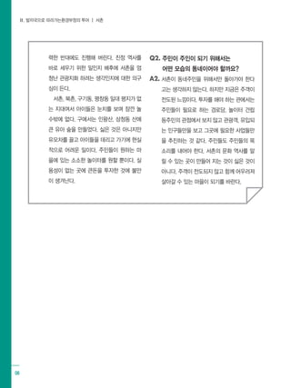 Ⅱ. 발자국으로 따라가는환경부정의 투어 ┃ 서촌
08
력한 반대에도 진행해 버린다. 진정 역사를
바로 세우기 위한 일인지 배후에 서촌을 엄
청난 관광지화 하려는 생각인지에 대한 의구
심이 든다.
서촌, 북촌, 구기동, 평창동 일대 평지가 없
는 지대여서 아이들은 눈치를 보며 잠깐 놀
수밖에 없다. 구에서는 인왕산, 삼청동 산에
큰 유아 숲을 만들었다. 싫은 것은 아니지만
유모차를 끌고 아이들을 데리고 가기에 현실
적으로 어려운 일이다. 주민들이 원하는 마
을에 있는 소소한 놀이터를 원할 뿐이다. 실
용성이 없는 곳에 큰돈을 투자한 것에 불만
이 생겨난다.
Q2. 주민이 주인이 되기 위해서는		
어떤 모습의 동네이어야 할까요?
A2. 서촌이 동네주민을 위해서만 돌아가야 한다
고는 생각하지 않는다. 하지만 지금은 주객이
전도된 느낌이다. 투자를 해야 하는 관에서는
주민들이 필요로 하는 경로당, 놀이터 건립
등주민의 관점에서 보지 않고 관광객, 유입되
는 인구들만을 보고 그곳에 필요한 사업들만
을 추진하는 것 같다. 주민들도 주민들의 목
소리를 내어야 한다. 서촌의 문화 역사를 알
릴 수 있는 곳이 만들어 지는 것이 싫은 것이
아니다. 주객이 전도되지 않고 함께 어우러져
살아갈 수 있는 마을이 되기를 바란다.
 