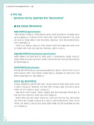 Ⅱ. 발자국으로 따라가는환경부정의 투어 ┃ 서촌
10
➊ 환경 부정의와 젠트리피케이션
#젠트리피케이션 #gentrification
기원은 영국에서 시작합니다. 귀족에 해당하지 않지만 부유한 중간계급이자 지주계급을 젠트리
gentry라 불렀습니다. 이 젠트리의 이주로 낙후된 지역이 고급주거지로 변화하면서 기존 노동계
급이 밀려나는 현상을 설명하기 위해 젠트리화하는 현상이라는 의미로 젠트리피케이션이라는
단어가 만들어졌습니다.
낙후된 도시가 재생되는 과정이기도 하지만 외부에서 유입된 어떤 흐름에 의해 기존에 거주하
던 주민들이 어쩔 수 없이 살던 곳을 떠날 수밖에 없는 과정이기도 합니다.
#상업 젠트리피케이션 #commercial gentrification
상업화 과정에서 기존 상인이 쫓겨나고 새로운 상인이 그 자리에 들어오는 현상을 가리킵니다.
상업화 문제에 대한 관심이 높아지면서 국내에서 ‘젠트리피케이션’은 대개 상업 젠트리피케이션
을 지칭하게 됐습니다.
#투어리피케이션 #tourification
투어리즘 젠트리피케이션tourism gentrification을 줄여부르는 말입니다. 젠트리의 이주가 아닌 관
광객의 유입으로 지역의 구성이 변화하는 현상을 뜻합니다. 관광객들이 보기 좋게 꾸미기 위해
원래의 모습을 변형시키는 것을 포함합니다.
#우리가 겪는 젠트리피케이션
인사동과 삼청동에서는 방문객과 함께 카페나 식당 등이 늘어나며 오래된 상점이 급격히 사라지
는 현상이 나타났습니다. 북촌에서는 이와 함께 주택이 사무실이나 별장, 게스트하우스 등으로
바뀌며 거주 인구가 줄어드는 현상도 나타났습니다.
이를 지칭하기 위해 ‘인사동화’, ‘북촌화’, ‘삼청동화’ 혹은 젠트리피케이션을 직역하여 옮긴 ‘양
반화’ 등의 단어가 창안되기도 했지만 널리 쓰이지 못했습니다.
80년대 대학로 등이 예전 사례로 다루어지기도 하지만 최근 이야기되고 있는 젠트리피케이
션은 90년대 후반 인사동을 시작점으로 볼 수 있습니다. 젠트리피케이션이라는 단어는 2014년
에 북촌, 서촌, 홍대인근, 경리단길 등의 급격한 상업화 문제를 다룬 언론 보도를 통해 널리 알려
지기 시작했습니다.
… 발자국으로 따라가는 환경부정의 투어 관트리피케이션
4) 투어 자료
 