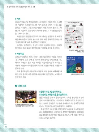 Ⅱ. 발자국으로 따라가는환경부정의 투어 ┃ 서촌
12
# 서촌
2009년 1월 27일, 신문을 통해 ‘서촌’이라는 이름이 처음 등장했
다. 서울시가 북촌에 이어 서촌 지역 보존과 정비에 나서는 것을
알리는 기사였다. ‘서촌’이라는 명칭이 ‘북촌’에 이어 불리기 시작
했으며 서울시의 보존/정비의 시야에 들어오기 시작했음을 알리
는 기사이기도 했다.
서촌은 본래 한양을 다섯 구역으로 나누는 행정구역 중 북쪽에
해당해서 북촌의 일부로 불리기도 했다. 서촌 일대에 있었다는 다
섯 개의 활터를 ‘서촌 오사정’이라고 불렀다.
서촌이나 북촌이라는 명칭은 지역의 고유명사 보다는 상대적
인 위치에 따라 불리던 일반명사에 가까웠을 것으로 추정된다.
# 세종마을
2010년 12월에는 종로구청에서 ‘세종마을’이라는 이름을 사용하
기 시작했다. 종로 관내 총 20개의 동네 골목길 관광코스를 지도
책자로 펴내면서 현재 서촌 지역은 ‘세종마을(서촌)’로 표기된다.
더불어 미술관이나 박물관에서 지도에 포함된 쿠폰을 사용할 수
있도록 했다.
이후 종로구청은 세종대왕 어가행렬 제현 행사와 세종대왕 캐
릭터 개발 등으로 서촌 지역을 세종마을로 브랜딩하는 노력을 꾸
준히 하고 있다.
➋ 여정 경로
#금천교시장 #금천다리시장
#적선시장 #세종마을 음식문화거리
금천교시장은 일제 때 공설시장으로 시작된 통인시장과 달리
궁에 식재료를 들이는 내자시에서 유래한 것으로 추정되기도
한다. 현재의 경복궁역 2번 출구 일대를 지나던 청계천 상류를
건너는 금천교라는 다리에서 유래한 이름이다.
종로구청은 2013년에 갑작스럽게 ‘세종마을 음식문화거리’
라는 이름을 붙이고 시장 입구에 조명간판을 달았다. 원래의 이
름을 잘 알기 어려운 방문객들이 몰려들면서 옛 이름은 천천히
지워지고 있는 중이다.
한겨레신문 보도에 쓰인 지도
(2009.1.27)
세종마을 브랜딩의 한 예
관 주도로 본래의 금천교시장 이름이
세종마을 음식문화거리로 바뀌어 있다
 