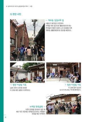 Ⅱ. 발자국으로 따라가는환경부정의 투어 ┃ 서촌
18
⇠ 체부동 성결교회 앞
서울시가 매각하기 이전부터
지역을 위한 공간으로 활용되었으면 하는
주민들의 바람이 있었다. 곧 리모델링 이후
'체부동 생활문화센터'로 변모할 예정이다.
⇡ 청전 이상범 가옥
실제 거주지 사이에 위치한
이 곳에 대한 설명이 이색적이다.
⇡ 청전 이상범 가옥
이 곳에 앉아 있으면
도시가 아니라는 착각에 빠져든다.
누하동 한옥골목 ⇢
기존의 한옥을 유지하지 않은 채
새로 지은 모양새는 한옥을 잘 모르는 사람들이
보았을 때도 어색하다
5) 현장 사진
 