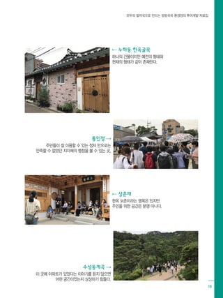 모두의 발자국으로 만드는 방방곡곡 환경정의 투어개발 자료집
19
⇠ 누하동 한옥골목
하나의 건물이지만 예전의 형태와
현재의 형태가 같이 존재한다.
⇠ 상촌재
한옥 보존이라는 명목은 있지만 		
주민을 위한 공간은 분명 아니다.
통인정 ⇢
주민들이 잘 이용할 수 있는 정자 만으로는
만족할 수 없었던 지자체의 행정을 볼 수 있는 곳.
수성동계곡 ⇢
이 곳에 아파트가 있었다는 이야기를 듣지 않으면
어떤 공간이었는지 상상하기 힘들다.
 