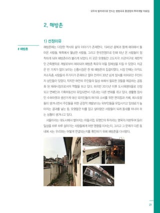 모두의 발자국으로 만드는 방방곡곡 환경정의 투어개발 자료집
21
2. 해방촌
1) 선정이유
해방촌에는 다양한 역사와 삶의 이야기가 존재한다. 1945년 광복과 함께 해외에서 돌
아온 사람들, 북쪽에서 월남한 사람들, 그리고 한국전쟁으로 인해 피난 온 사람들이 정
착하게 되어 해방촌이라 불리게 되었다. 이 곳은 오랫동안 고도지구, 미관지구로 제한적
인 건축행위로 개발로부터 제외되어 해방촌 특유의 마을 정체성을 지킬 수 있었다. 지금
은 빈 가게가 많이 보이는 신흥시장은 한 때 해방촌의 집결지였다. 시장 안에는 아직도
저소득층 사람들의 주거지가 존재하고 얼마 전까지 30년 넘게 장사를 이어오던 주민이
자 상인들이 있었다. 작지만 여전히 주민들의 일상 속에서 필요한 것들을 제공하는 공동
화 된 재래시장으로서의 역할을 하고 있다. 하지만 2015년 이후 도시재생마을로 선정
되고 연예인과 기획부동산이 유입되면서 기존과는 다른 변화를 겪고 있다. 생활형 장사
인 수퍼마켓과 생선가게 대신 외지인들의 여가와 소비를 위한 편의점과 카페, 레스토랑
들이 생겨나면서 주민들을 위한 긍정적 개발보다는 외부인들을 유입시키고 임대료가 높
아지는 결과를 낳는 등, 오랫동안 터를 잡고 살아왔던 사람들이 되려 동네를 떠나야 하
는 상황이 생겨나고 있다.
서울이라는 대도시에서 벌어지는 마을사업, 유명인의 투자라는 명목의 자본투여 등이
일상을 하루 하루 살아가는 사람들에게 어떤 영향을 미치는지, 그리고 그 문제가 다른 동
네에 사는 우리와는 어떻게 연결되는지를 확인하기 위해 해방촌을 다녀왔다.
# 해방촌
 