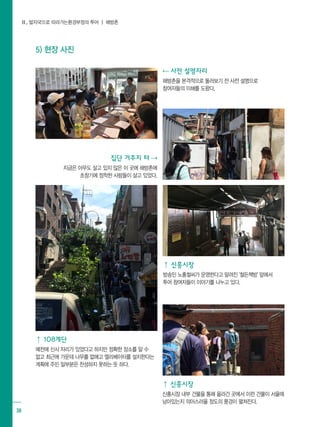 Ⅱ. 발자국으로 따라가는환경부정의 투어 ┃ 해방촌
38
5) 현장 사진
⇠ 사전 설명자리
해방촌을 본격적으로 둘러보기 전 사전 설명으로
참여자들의 이해를 도왔다.
⇡ 신흥시장
방송인 노홍철씨가 운영한다고 알려진 '철든책방' 앞에서 	
투어 참여자들이 이야기를 나누고 있다.
집단 거주지 터 ⇢
지금은 아무도 살고 있지 않은 이 곳에 해방촌에
초창기에 정착한 사람들이 살고 있었다.
⇡ 108계단
예전에 신사 자리가 있었다고 하지만 정확한 장소를 알 수
없고 최근에 가운데 나무를 없애고 엘리베이터를 설치한다는
계획에 주민 일부분은 찬성하지 못하는 듯 하다.
⇡ 신흥시장
신흥시장 내부 건물을 통해 올라간 곳에서 이런 건물이 서울에
남아있는지 의아스러울 정도의 풍경이 펼쳐진다.
 
