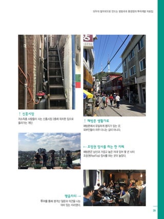모두의 발자국으로 만드는 방방곡곡 환경정의 투어개발 자료집
39
⇡ 신흥시장
저소득층 사람들이 사는 신흥시장 2층에 위치한 집으로
올라가는 계단.
⇡ 해방촌 생활가로
해방촌에서 유일하게 평지가 있는 곳, 			
외부인들이 자주 다니는 길이 아니다.
⇠ 조망권 장사를 하는 한 카페
해방촌은 남산과 가깝고 높은 지대 있어 몇 년 사이
조망권(RoofTop) 장사를 하는 곳이 늘었다.
맺음자리 ⇢
투어를 통해 생겨난 질문과 의견을 나눈
의미 있는 자리였다.
 