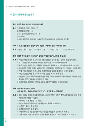 Ⅱ. 발자국으로 따라가는환경부정의 투어 ┃ 해방촌
40
6) 참여자들에게 물었습니다
Q1. 해방촌 투어 참여 계기는 무엇이었나요?
A1. ① 해방촌에 관심이 있어서 : 5
② 여행을 좋아해서 : 4
③ 도시문제에 관심이 있어서 : 8
④ 무료라서 : 0
⑤ 기타 (환경정의, 부정의에 대해서 직접적 사례를 보고 생각해보고 싶었음)
Q2. 이 프로그램을 통해 ‘환경부정의’ 개념에 대해 어느 정도 이해하셨나요?
A2. ① 정말 그렇다 : 6명 ② 그렇다 : 7명 ③ 약간 그렇다 ④ 잘 모르겠다
Q3. 해방촌 투어로 얻은 인사이트가 있다면 무엇인가요? (느낀 점, 통찰 등)
A3. ○ 개발과 세입자 권리 보장에 대해 보통 사람들이 알기는 쉽지 않다는 것을 알게 됐다.
○ 도시에 살면서 도시문제에 대해 생각할 수 있는 기회가 되어서 좋았다.
○ 좋은 의미의 투어였지만 신흥시장 내부에서의 동네를 보고 있는 내 존재가 좀 민망했다.
○ 도시재생은 개발이 아니라 삶이 녹아있는 모습을 가치 있게 지키고 가는 것이라는 생각을 했다.
○ 부를 가진 사람들이 다른 사람을 배려하며 돈을 썼으면 좋겠다는 생각이 들었다.
○ 개발과 공존은 어떻게 가야하나? 라는 질문을 스스로 하게 된다.
○ 해방촌이 강남역과 비슷한 부동산 상승 현상이 결국 누구에게 도움이 될 것인가? 어떤 영향
을 미칠 것인가?에 대해 생각해 보게 된다.
○ 오래된 미래, 아름다움, 현재의 삶과의 조화 찾기에 대해 생각해 보았다.
Q4. 이런 환경 부정의한 상황이 								
내가 살고 있는 동네에서 벌어진다면 ‘나’는 무엇을 할 수 있을까요?
A4. ○ 여러 방법을 이용해 문제를 알리겠다. 중대한 문제가 있다면 주변 사람들과 의논하여 적극
적으로 대처해 볼 수 있겠다.
○ 지속적인 의견 개진을 시도하겠다.
○ 주민으로서 생각이 비슷한 사람들을 모아 활동을 계획하겠다.
○ 소극적인 홍보는 할 수 있다.
○ 공존을 고민하게 될 것 같다.
○ ‘부정의하다’는 것을 인식할 수 있도록 많은 사람들과 공유하도록 하겠다.
○ 마을에 함께 하는 사람들과의 연대를 통해서 환경정의 지키기 활동을 해 보고 싶다.
 