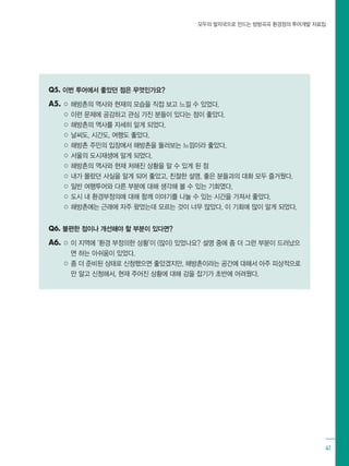 모두의 발자국으로 만드는 방방곡곡 환경정의 투어개발 자료집
41
Q5. 이번 투어에서 좋았던 점은 무엇인가요?
A5. ○ 해방촌의 역사와 현재의 모습을 직접 보고 느낄 수 있었다.
○ 이런 문제에 공감하고 관심 가진 분들이 있다는 점이 좋았다.
○ 해방촌의 역사를 자세히 알게 되었다.
○ 날씨도, 시간도, 여행도 좋았다.
○ 해방촌 주민의 입장에서 해방촌을 둘러보는 느낌이라 좋았다.
○ 서울의 도시재생에 알게 되었다.
○ 해방촌의 역사와 현재 처해진 상황을 알 수 있게 된 점
○ 내가 몰랐던 사실을 알게 되어 좋았고, 친절한 설명, 좋은 분들과의 대화 모두 즐거웠다.
○ 일반 여행투어와 다른 부분에 대해 생각해 볼 수 있는 기회였다.
○ 도시 내 환경부정의에 대해 함께 이야기를 나눌 수 있는 시간을 가져서 좋았다.
○ 해방촌에는 근래에 자주 왔었는데 모르는 것이 너무 많았다. 이 기회에 많이 알게 되었다.
Q6. 불편한 점이나 개선해야 할 부분이 있다면?
A6. ○ 이 지역에 ‘환경 부정의한 상황’이 (많이) 있었나요? 설명 중에 좀 더 그런 부분이 드러났으
면 하는 아쉬움이 있었다.
○ 좀 더 준비된 상태로 신청했으면 좋았겠지만, 해방촌이라는 공간에 대해서 아주 피상적으로
만 알고 신청해서, 현재 주어진 상황에 대해 감을 잡기가 초반에 어려웠다.
 