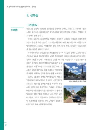 Ⅱ. 발자국으로 따라가는환경부정의 투어 ┃ 성북동
42
3. 성북동
1) 선정이유
한양도성, 길상사, 수연산방, 심우장 등 문화재와 산책로, 그리고 도시라기보다 동네
느낌이 물씬 나는 성북동에 최근 몇 년 사이에 많은 지역 개발 사업들이 진행되어 왔
고 현재도 진행 중이다.
우리는 살아가는 동네(지역)을 개발하는 과정은 누구로부터 시작되고 어떻게 진행
되는지 관심 둔 적이 있는가? 내가 내는 세금으로, 어떤 개발 사업으로 내 동네가 어
떻게 변화하는지 모르고 지나칠 때가 많다. 이런 가운데 행정 기관들은 주민들의 의견
을 묻는 과정은 생략하기 일쑤다.
우리사회의 민주주의 감수성이 확산될수록, 민주적 의사결정 절차와 구조에 대한 요
구가 높아질수록, 절차적 정의와 실질적 정의에 대한 기대가 커질수록 시민과 정부는
정책과 사업을 추진하고 이에 필요한 결정을 해나가는 과정 안에서 더 많은 소통이 필
요하기 마련이다. 하지만 행정 기관들이 이런 과정
을 단순히 ‘비용’으로만 여기고 이를 ‘절감’하려다가
사회적 갈등이 생겨나고 이를 해결하기 위해 더 많
은 세금을 사용하는 경우를 우리는 종종 보게 된다.
2017년 9월 현재 성북동 지역에 입안된 개발 사
업들(성북로 대표보행거리 조성사업, 선잠단지 앞
도로구조 개선사업, 성북동 박물관 특화거리 조성
사업, 장인의 거리 조성사업)이 전개되는 과정에서
어떤 부정의한 상황이 있는지를 확인하고, 동네 개
발의 의사결정 구조와 과정에서 누가 주체가 되어
야 하는지, 그리고 과정 속에서 민주적이고 합리적
인 환경 변화를 위해서는 어떤 노력들이 필요한지
이야기하기 위해 성북동을 다녀왔다.
# 해방촌
성북로 대표보행거리 공사 전 모습
불법 주정차 현황
 