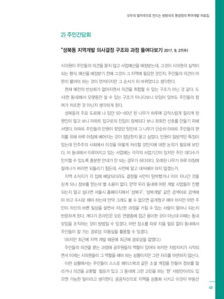 모두의 발자국으로 만드는 방방곡곡 환경정의 투어개발 자료집
43
시의원이 주민들의 의견을 묻지 않고 사업예산을 배정받는데, 그것이 시의원의 실적이
되는 형식. 예산을 배정받기 전에 그것이 그 지역에 필요한 것인지, 주민들의 의견이 어
떤지 물어야 하는 것이 먼저이지만 그 순서가 뒤 바뀌었다고 생각한다.
현재 예전의 반상회가 없어지면서 의견을 취합할 수 있는 구조가 아닌 것 같다. 도
시(한 동네)에서 오랫동안 살 수 있는 구조가 아니다보니 모임이 있어도 주민들의 참
여가 저조한 것 아닌지 생각하게 된다.
성북동의 주요 도로에 나 있던 50~60년 된 나무가 하루에 갑작스럽게 잘리게 된
원인이 알고 보니 아파트 입구로의 진입이 정체되다 보니 좌회전 신호를 만들기 위해
서였다. 아파트 주민들의 민원이 잦았던 탓인데 그 나무가 단순히 아파트 주민들의 편
의를 위해 하루 아침에 베어지는 것이 정당한지 묻고 싶었다. 민원이 일방적인 특징이
있는데 민주주의 사회에서 이것을 어떻게 처리할 것인지에 대한 논의가 필요해 보인
다. 이 동네에서 이루어지고 있는 사업에는 각각의 사업기간이 있지만 주민 대다수가
인지할 수 있도록 충분한 안내가 안 되는 경우가 허다하다. 오래된 나무가 하루 아침에
잘려나가 버리면 되돌리기 힘든데, 사전에 알고 대처해야 하지 않겠는가.
지역 소식지가 각 집에 배달되더라도 결정될 사안이 임박했거나 이미 지나간 것을
싣게 되니 정보를 얻는데 별 소용이 없다. 만약 우리 동네에 어떤 개발 사업들이 진행
되는지 알고 싶다면 서울시 홈페이지에서 ‘성북구’, ‘성북개발‘ 같은 검색어로 검색해
야 하고 수시로 해야 하는데 만약 그래도 볼 수 없으면 공개청구 해야 하지만 어떤 주
민이 자신의 바쁜 일상을 살면서 지난한 과정을 거칠 수 있는 사람이 얼마나 되는지
반문하게 된다. 게다가 온라인은 모든 연령층에 접근 용이한 것이 아닌데 이때는 동네
모임을 조직하는 것이 방법일 수 있겠다. 어떤 장소를 따로 지을 필요 없이 동네에서
주민들이 잘 가는 경로당, 미용실을 활용할 수 있겠다.
(하지만 최근에 지역 개발 때문에 최근에 경로당을 없앴다.)
주민들의 의견을 묻는 과정에 공무원들의 역할이 있어야 하지만 지방자치가 시작되
면서 이제는 시의원들이 그 역할을 해야 하는 상황이지만 그런 자리를 마련하지 않는다.
이런 상황에서는 주민들이 스스로 페이스북과 같은 소셜 계정을 만들어 정보를 알
리거나 의견을 교환할 필요가 있고 그 동네에 그런 고민을 하는 ‘한’ 사람만이라도 있
으면 가능한 일이라고 생각한다. 공공자산으로 지역을 상품화 시키고 이것이 부동산
2) 주민간담회
“성북동 지역개발 의사결정 구조와 과정 들여다보기 2017. 9. 27(수)
 