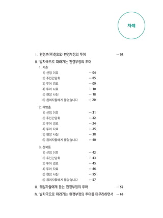 Ⅰ. 환경부(不)정의와 환경부정의 투어
Ⅱ. 발자국으로 따라가는 환경부정의 투어
1. 서촌
1) 선정 이유
2) 주민간담회
3) 투어 경로
4) 투어 자료
5) 현장 사진
6) 참여자들에게 물었습니다
2. 해방촌
1) 선정 이유
2) 주민간담회
3) 투어 경로
4) 투어 자료
5) 현장 사진
6) 참여자들에게 물었습니다
3. 성북동
1) 선정 이유
2) 주민간담회
3) 투어 경로
4) 투어 자료
5) 현장 사진
6) 참여자들에게 물었습니다
Ⅲ. 해설가들에게 듣는 환경부정의 투어
Ⅳ. 발자국으로 따라가는 환경부정의 투어를 마무리하면서
… 04
… 05
… 09
… 10
… 18
… 20
… 21
… 22
… 24
… 25
… 38
… 40
… 42
… 43
… 45
… 46
… 55
… 57
… 01
… 04
… 05
… 09
… 10
… 18
… 20
… 21
… 23
… 24
… 25
… 38
… 40
… 42
… 43
… 45
… 46
… 55
… 57
… 59
… 66
차례
 