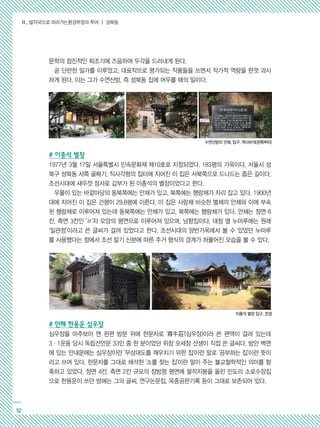 Ⅱ. 발자국으로 따라가는환경부정의 투어 ┃ 성북동
52
문학의 점진적인 퇴조기에 즈음하여 두각을 드러내게 된다.
곧 단란한 일가를 이루었고, 대표작으로 평가되는 작품들을 쓰면서 작가적 역량을 한껏 과시
하게 된다. 이는 그가 수연산방, 즉 성북동 집에 머무를 때의 일이다.
# 이종석 별장
1977년 3월 17일 서울특별시 민속문화재 제10호로 지정되었다. 183평의 가옥이다. 서울시 성
북구 성북동 서쪽 골짜기, 직사각형의 집터에 지어진 이 집은 서북쪽으로 드나드는 좁은 길이다.
조선시대에 새우젓 장사로 갑부가 된 이종석의 별장이었다고 한다.
우물이 있는 바깥마당의 동북쪽에는 안채가 있고, 북쪽에는 행랑채가 자리 잡고 있다. 1900년
대에 지어진 이 집은 건평이 29.8평에 이른다. 이 집은 사랑채 비슷한 별채의 안채와 이에 부속
된 행랑채로 이루어져 있는데 동북쪽에는 안채가 있고, 북쪽에는 행랑채가 있다. 안채는 정면 6
칸, 측면 3칸인 'ㄹ'자 모양의 평면으로 이루어져 있으며, 남향집이다. 대청 옆 누마루에는 원래
‘일관정’이라고 쓴 글씨가 걸려 있었다고 한다. 조선시대의 양반가옥에서 볼 수 있었던 누마루
를 사용했다는 점에서 조선 말기 신분에 따른 주거 형식의 경계가 허물어진 모습을 볼 수 있다.
# 만해 한용운 심우장
심우장을 마주보아 맨 왼편 방문 위에 한문자로 '尋牛莊'(심우장)이라 쓴 편액이 걸려 있는데
3·1운동 당시 독립선언문 33인 중 한 분이었던 위창 오세창 선생이 직접 쓴 글씨다. 방안 벽면
에 있는 안내문에는 심우장이란 '무상대도를 깨우치기 위한 집'이란 말로 '공부하는 집'이란 뜻이
라고 쓰여 있다. 한문자를 그대로 해석한 '소를 찾는 집'이란 말이 주는 불교철학적인 의미를 함
축하고 있었다. 정면 4칸, 측면 2칸 규모의 장방형 평면에 팔작지붕을 올린 민도리 소로수장집
으로 한용운이 쓰던 방에는 그의 글씨, 연구논문집, 옥중공판기록 등이 그대로 보존되어 있다.
수연산방의 안채, 입구, 역사비석(왼쪽부터)
이종석 별장 입구, 전경
 