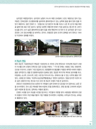 모두의 발자국으로 만드는 방방곡곡 환경정의 투어개발 자료집
53
심우장은 북향집이었다. 심우장이 남향이 아니라 북향 산비탈에 그것도 북향으로 앉아 있는
까닭은, 만해선생이 조선총독부를 싫어하여 총독부청사가 있는 남쪽에 등을 돌려 앉혀 집을 지
었기 때문이다. 집은 만해가 3·1운동으로 3년 동안의 옥고를 치르고 나온 후 성 밖 마을 북장
골 골짜기에 새로 지은 집이다. 앞마당 오른쪽 귀퉁이엔 만해가 직접 심었다는 향나무 한 그루가
눈길을 끈다. 보기 싫은 총독부에 등 돌려 집을 세워 햇빛까지 포기한 이 곳 심우장은 결기 있고
꼿꼿한 그의 정신세계를 잘 보여주는 곳이다. 한용운은 끝내 조국의 광복을 보지 못하고 1944
년 이곳에서 생애를 마쳤다.
# 최순우 옛집
혜곡 최순우 기념관(최순우 옛집)은 1930년대 초 지어진 근대 한옥으로 1976년에 최순우 선생
이 이사를 오며 선생의 안목으로 집안 곳곳을 꾸몄다. ‘ㄱ’자 형 안채는 사랑방, 안방, 대청마루,
건넌방 구조이다. 선생이 ‘가장 정갈하고도 조용할뿐더러 황금률이 적용된 쾌적한 비례의 아름다
움을 갖추었다’는 평을 한 용(用)자살창과 밀화빛 장판, 정갈한 목가구와 백자로 방치레를 하고,
마당에는 소나무, 산사나무, 모란, 수련 등 우리나라 어느 곳에서나 볼 수 있는 나무와 꽃을 가꾸
었다. 사랑방 문 위에는 ‘두문즉시심산(杜門卽是深山)’ 현판이 걸려있다. ‘문을 닫으면 이곳이 바
로 깊은 산중이다’라는 뜻으로 이사 오던 해 최순우 선생이 직접 쓴 글귀이다.
2002년 시민문화유산으로 보존한 뒤 가족들이 살며 덧대어 쓴 공간을 다시 덜어내고, 낡은 곳
을 보수하였다. 전시 공간 확보를 위해 바깥채 2칸을 증축하였고, 관람 동선을 고려하여 보일러
실은 바깥채 옆 창고로, 장독대는 뒤뜰로 옮겼다.
선생이 사셨을 당시 모습을 사진을 참고하고, 지인들의 자문을 받아 사랑방을 재현하여 선생
의 유품과 가까이 지낸 예술가들의 기증 작품을 전시하였다. 바깥채는 사무실과 전시실, 교육실
로 활용하고 있다.
심우장의 마당에서 본 모습과 올라가는 길목에서의 글귀
최순우 옛집의 안채 전경, 내부, 성북동 집에서 찍은 최순우 선생의 모습
 