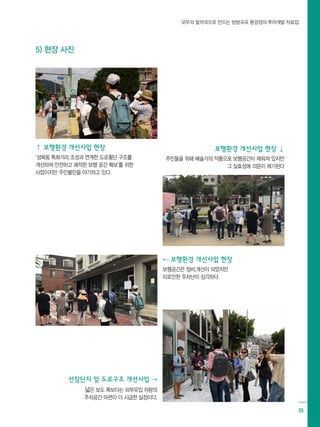 모두의 발자국으로 만드는 방방곡곡 환경정의 투어개발 자료집
55
⇡ 보행환경 개선사업 현장
‘성북동 특화거리 조성과 연계한 도로횡단 구조를
개선하여 안전하고 쾌적한 보행 공간 확보’를 위한
사업이지만 주민불만을 야기하고 있다.
⇠ 보행환경 개선사업 현장
보행공간은 정비,개선이 되었지만
이로인한 주차난이 심각하다
보행환경 개선사업 현장 ⇣
주민들을 위해 예술가의 작품으로 보행공간이 채워져 있지만
그 실효성에 의문이 제기된다
선잠단지 앞 도로구조 개선사업 ⇢
넓은 보도 폭보다는 외부유입 차량의
주차공간 마련이 더 시급한 실정이다.
5) 현장 사진
 