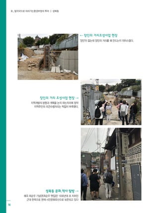 Ⅱ. 발자국으로 따라가는환경부정의 투어 ┃ 성북동
56
성북동 문화.역사 탐방 ⇢
혜곡 최순우 기념관(최순우 옛집)은 1930년대 초 지어진
근대 한옥으로 현재 시민문화유산으로 보존되고 있다
장인의 거리 조성사업 현장 ⇢
지역개발의 방향과 계획을 논의 하는자리에 정작
지역주민의 의견수렴자리는 턱없이 부족했다.
⇠ 장인의 거리조성사업 현장
'장인'이 없는데 장인의 거리를 왜 만드는지 의아스럽다.
 