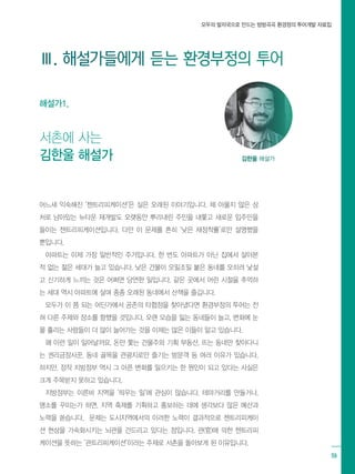 모두의 발자국으로 만드는 방방곡곡 환경정의 투어개발 자료집
59
모두의 발자국으로 만드는 방방곡곡 환경정의 투어개발 자료집
어느새 익숙해진 ‘젠트리피케이션’은 실은 오래된 이야기입니다. 채 아물지 않은 상
처로 남아있는 뉴타운 재개발도 오랫동안 뿌리내린 주민을 내쫓고 새로운 입주민을
들이는 젠트리피케이션입니다. 다만 이 문제를 흔히 ‘낮은 재정착률’로만 설명했을
뿐입니다.
아파트는 이제 가장 일반적인 주거입니다. 한 번도 아파트가 아닌 집에서 살아본
적 없는 젊은 세대가 늘고 있습니다. 낮은 건물이 오밀조밀 붙은 동네를 오히려 낯설
고 신기하게 느끼는 것은 어쩌면 당연한 일입니다. 같은 곳에서 어린 시절을 추억하
는 세대 역시 아파트에 살며 종종 오래된 동네에서 산책을 즐깁니다.
모두가 이 쯤 되는 어딘가에서 공존의 타협점을 찾아냈다면 환경부정의 투어는 전
혀 다른 주제와 장소를 향했을 것입니다. 오랜 모습을 잃는 동네들이 늘고, 변화에 눈
물 흘리는 사람들이 더 많이 늘어가는 것을 이제는 많은 이들이 알고 있습니다.
왜 이런 일이 일어날까요. 돈만 쫓는 건물주와 기획 부동산, 뜨는 동네만 찾아다니
는 권리금장사꾼, 동네 골목을 관광지로만 즐기는 방문객 등 여러 이유가 있습니다.
하지만, 정작 지방정부 역시 그 아픈 변화를 일으키는 한 원인이 되고 있다는 사실은
크게 주목받지 못하고 있습니다.
지방정부는 이른바 지역을 ‘띄우는 일’에 관심이 많습니다. 테마거리를 만들거나,
명소를 꾸미는가 하면, 지역 축제를 기획하고 홍보하는 데에 생각보다 많은 예산과
노력을 쏟습니다. 문제는 도시지역에서의 이러한 노력이 결과적으로 젠트리피케이
션 현상을 가속화시키는 뇌관을 건드리고 있다는 점입니다. 관(官)에 의한 젠트리피
케이션을 뜻하는 ‘관트리피케이션’이라는 주제로 서촌을 돌아보게 된 이유입니다.
Ⅲ. 해설가들에게 듣는 환경부정의 투어
서촌에 사는
김한울 해설가 김한울 해설가
해설가1.
 