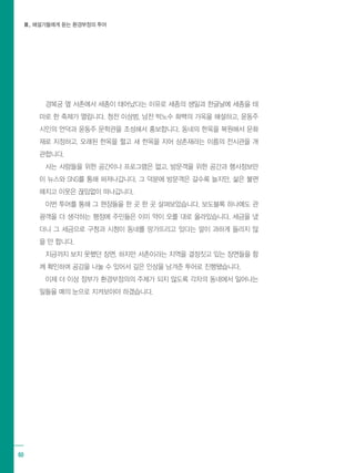 Ⅲ. 해설가들에게 듣는 환경부정의 투어
60
경복궁 옆 서촌에서 세종이 태어났다는 이유로 세종의 생일과 한글날에 세종을 테
마로 한 축제가 열립니다. 청전 이상범, 남전 박노수 화백의 가옥을 해설하고, 윤동주
시인의 언덕과 윤동주 문학관을 조성해서 홍보합니다. 동네의 한옥을 복원해서 문화
재로 지정하고, 오래된 한옥을 헐고 새 한옥을 지어 상촌재라는 이름의 전시관을 개
관합니다.
사는 사람들을 위한 공간이나 프로그램은 없고, 방문객을 위한 공간과 행사정보만
이 뉴스와 SNS를 통해 퍼져나갑니다. 그 덕분에 방문객은 갈수록 늘지만, 삶은 불편
해지고 이웃은 끊임없이 떠나갑니다.
이번 투어를 통해 그 현장들을 한 곳 한 곳 살펴보았습니다. 보도블록 하나에도 관
광객을 더 생각하는 행정에 주민들은 이미 약이 오를 대로 올라있습니다. 세금을 냈
더니 그 세금으로 구청과 시청이 동네를 망가뜨리고 있다는 말이 과하게 들리지 않
을 만 합니다.
지금까지 보지 못했던 장면, 하지만 서촌이라는 지역을 결정짓고 있는 장면들을 함
께 확인하며 공감을 나눌 수 있어서 깊은 인상을 남겨준 투어로 진행됐습니다.
이제 더 이상 정부가 환경부정의의 주체가 되지 않도록 각자의 동네에서 일어나는
일들을 매의 눈으로 지켜보아야 하겠습니다.
 