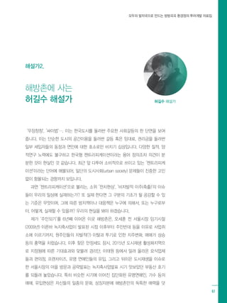 모두의 발자국으로 만드는 방방곡곡 환경정의 투어개발 자료집
61
‘우장창창‘, ’싸이법‘…. 이는 한국도시를 둘러싼 주요한 사회갈등의 한 단면을 보여
줍니다. 이는 단순한 도시의 공간이용을 둘러싼 갈등 혹은 임대료, 권리금을 둘러싼
일부 세입자들의 동정과 연민에 대한 호소로만 비치기 십상입니다. 다양한 질적, 양
적연구 노력에도 불구하고 한국형 젠트리피케이션이라는 용어 정의조차 의견이 분
분한 것이 현실인 것 같습니다. 최근 앞 다투어 소비적으로 쓰이고 있는 ’젠트리피케
이션‘이라는 단어에 매몰되어, 일단의 도시사회(urban society) 문제들이 진중한 고민
없이 함몰되는 경향까지 보입니다.
과연 ‘젠트리피케이션‘으로 불리는, 소위 ’전치현상‘, ’비자발적 이주(축출)‘의 이슈
들이 우리의 일상에 실재하는가? 또 실재 한다면 그 구분의 기초가 될 공감할 수 있
는 기준은 무엇이며, 그에 따른 방지책이나 대응책은 누구에 의해서, 또는 누구로부
터, 어떻게, 실재할 수 있을까? 우리의 현실을 봐야 하겠습니다.
제가 ‘주민되기‘를 6년째 이어온 이곳 해방촌은, 오세훈 전 서울시장 임기시절
(2009년) 이른바 녹지축사업이 발표된 시점 이후부터 주민반대 등을 이유로 사업취
소에 이르기까지, 원주민들의 자발적(?) 이탈과 투기로 인한 지주변화, 매매가 상승
등의 홍역을 치렀습니다. 이후 찾은 안정세도 잠시, 2015년 도시재생 활성화지역으
로 지정됨에 따른 기대효과와 맞물려 경리단, 이태원 등에서 밀려 올라온 요식업체
들과 편의점, 프렌차이즈, 유명 연예인들의 유입, 그리고 뒤이은 도시재생을 이슈로
한 서울시장의 마을 방문과 공략발표는 녹지축사업발표 시기 맛보았던 부동산 호기
를 되돌려 놓았습니다. 특히 비슷한 시기에 이어진 집단화된 유명연예인, 가수 등의
매매, 유입현상은 자신들의 일종의 문화, 상징자본에 해방촌만의 독특한 매력을 덧
허길수 해설가
해방촌에 사는
허길수 해설가
해설가2.
 