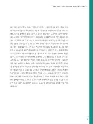 모두의 발자국으로 만드는 방방곡곡 환경정의 투어개발 자료집
63
니다. 특히 사전 타당성 조사나 선행조사 없이 각기 다른 지역성을 지닌 지역에 저마
다 비슷하게 진행되는 사업전반의 과정과 사업항목들, 선별적 주민참여를 부추기는
행정, 또 이를 실행하는 소위 ‘전문가’라 불리는 활동가들의 도시사회 전반에 대한 문
제의식 부재는 ‘예견된 인재(人災)’가 우리일상에 실재(實在)하도록 거든 모양새가 아
닐까 생각해 봅니다. 이렇다보니 도시사회정책과 젠트리피케이션 현상을 단순한 상
호연관성을 넘어 필연적 인과관계로 봐야 한다는 ‘합리적 의심’의 목소리가 설득력
을 가질 수밖에 없습니다. 정부 또는 지자체의 비용부담을 최소화하는 동시에, 개발
이익과 세수확대를 통한 ’비용대체구조‘로 구조화하고, 이에 민간 또는 투기자본들이
직·간접적으로 유용하게 작동되게 방치함으로써 ’투기적 도시화‘를 실재하게 된 것
을 두고 오히려 젠트리피케이션 현상과 재개발, 도시 재생을 동등한 것으로 간주하는
시각으로 보는 것은 합리적 추론이지 않을까 싶습니다. 이런 맥락에서 지난 9월에 진
행된 ‘환경 부(不)정의’ 투어는 이른바 ‘관트리피케이션’라는 주제로 지역의 역사와 배
경, 변화들을 둘러보고 인식을 함께 나눈 자리였습니다. 결코 자연스럽지 못한 이러
한 현상들에 대해 그 인과관계를 고민하고 함께 유추해보는 경험은 저에게도 특별한
것이었습니다. 이처럼 주민들의 관심과 경험을 나누는 기회가 지속된다면 의식화된
도시의 구성원으로 어떠한 책임과 권한을 가질 수 있는지, 또 어떻게 한 도시의 주인
으로 참여할 수 있는지 그리고 참여의 기회에서 배제되지 않을 권리를 보장할 수 있
는지 등의 다양한 ‘도시에 대한 권리(right of city)’에 대한 고민으로 이어질 것을 기대
해 봅니다.
 