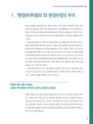 모두의 발자국으로 만드는 방방곡곡 환경정의 투어개발 자료집
01
Ⅰ. ‘환경부(不)정의‘와 환경부정의 투어
오늘날 환경을 이용하면서 받는 혜택과 피해는 모든 사람에게 평등하지 않다. 환경
을 매개로 특정계층, 집단이 겪는 환경부정의 또는 환경불평등은 우리의 일상에서 경
험되고 지역사회에서 확인되며 현실에 존재하는 문제이며 이를 겪는 개인이나 집단,
지역사회로 하여금 인간답게 살 수 있는 권리를 제약하거나 박탈하는 결과를 초래하
고 있다.
오늘날 환경문제는 도시계획, 토지이용, 환경보건, 유해물질, 에너지 이용, 먹거리 문
제 등 다양한 영역과 연관되어 있으며 그 내용도 인권, 불평등, 건강피해, 환경복지의
문제에서부터 정책결정의 주민 참여, 환경정보의 접근과 알권리, 정부와 시민사회 관
계 등 광범위한 분야를 아우르고 있다. 2016년 OECD가 우리 정부의 국가환경성과평
가 중 환경정의 분야에 대해 한국은 지역 및 도시별, 그리고 도시와 농촌 간에 격차가
크다고 평가하면서 사회적불평등을 줄여 환경적 불평등을 줄여 나가고 환경적 의사결
정 과정에 지역주민을 포함하여 일반 대중과 환경 NGO도 참여하는 환경 민주주의를
강화해 나갈 것 등을 권고하였다.
이러한 환경부정의가 우리 사회 불평등 구조에서 기인하고 있고, 결과적으로 개인
과 집단이 인간답게 살 수 있는 권리를 박탈하고 그 피해가 물리적, 신체적인 것을 넘
어서 기본적인 권리를 침해하는 것으로 나타난다.
개발로 인한 서울의 획일성,
서울의 지역 문화와 거주민이 사라지고 환경이 파괴된다
서울은 개발로 인해 기존의 문화와 환경이 빠르게 변하거나 사라지는 대표적인 지역
이다. 개발로 인한 지역의 녹지 등 보존해야 할 환경이 사라지고, 재개발과 젠트리피
케이션으로 인해 원주민 또는 거주민의 소외 현상이 두드러지고 기존의 문화가 사라
지는 문제 등이 심각하다. 마포구 성산동의 성미산 지키기와 2016년 무악동 옥바라
지 골목문제는 개발로 인해 환경, 사람, 문화 등 지역의 고유한 희소자원이 사라질 위
험이 있다는 것을 방증한다.
 